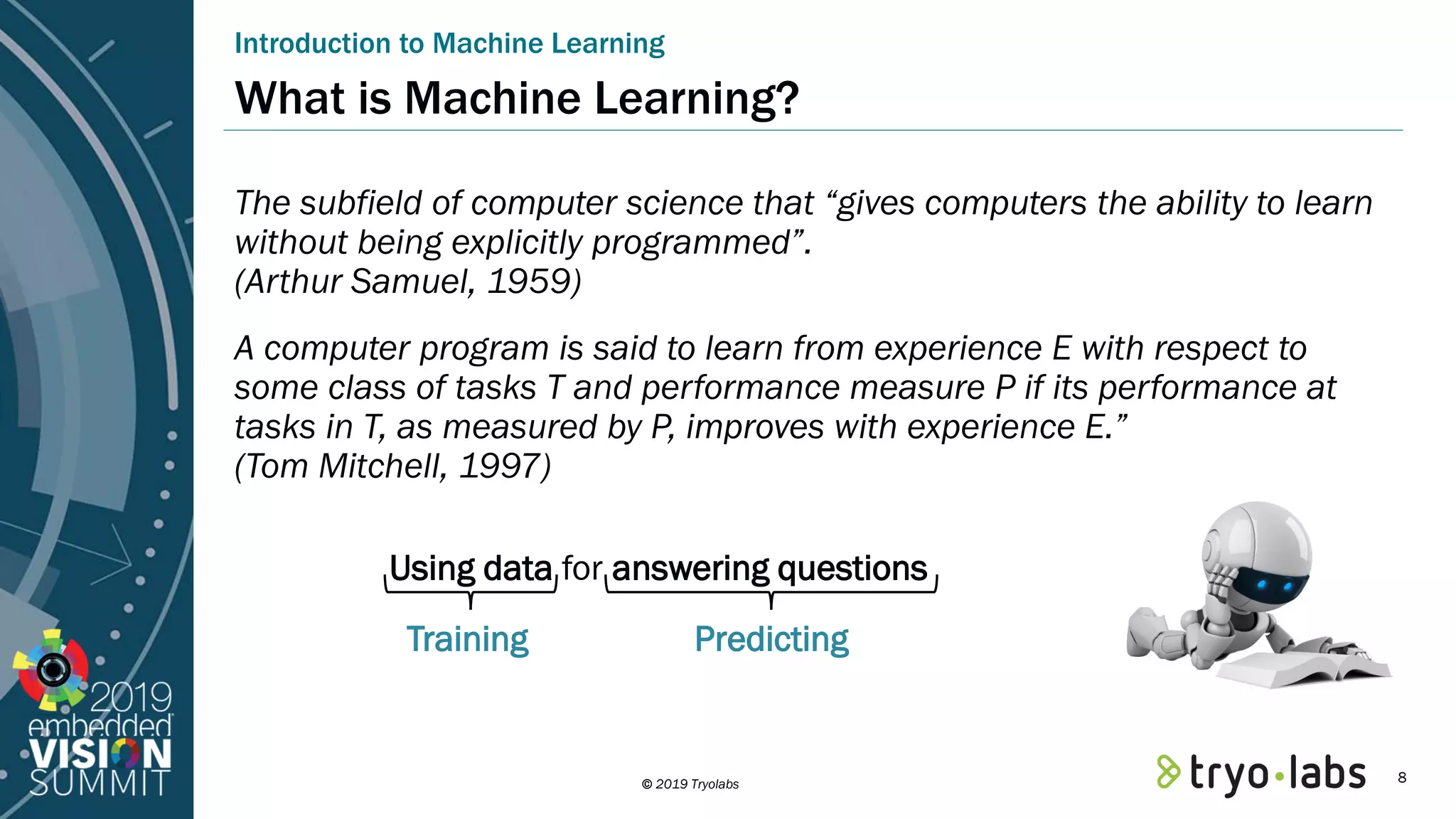 © 2019 Tryolabs What is Machine Learning? The subfield of computer science that “gives computers the ability to learn without being explicitly programmed”. (Arthur Samuel, 1959) A computer program is said to learn from experience E with respect to some class of tasks T and performance measure P if its performance at tasks in T, as measured by P, improves with experience E.” (Tom Mitchell, 1997) Introduction to Machine Learning Using data for answering questions Training Predicting 8 