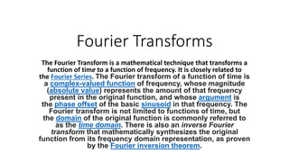 Fourier Transforms
The Fourier Transform is a mathematical technique that transforms a
function of time to a function of frequency. It is closely related to
the Fourier Series. The Fourier transform of a function of time is
a complex-valued function of frequency, whose magnitude
(absolute value) represents the amount of that frequency
present in the original function, and whose argument is
the phase offset of the basic sinusoid in that frequency. The
Fourier transform is not limited to functions of time, but
the domain of the original function is commonly referred to
as the time domain. There is also an inverse Fourier
transform that mathematically synthesizes the original
function from its frequency domain representation, as proven
by the Fourier inversion theorem.
 