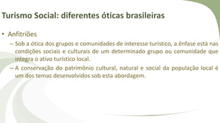 Turismo Social: diferentes óticas brasileiras
• Anfitriões
– Sob a ótica dos grupos e comunidades de interesse turístico, a ênfase está nas
condições sociais e culturais de um determinado grupo ou comunidade que
integra o ativo turístico local.
– A conservação do patrimônio cultural, natural e social da população local é
um dos temas desenvolvidos sob esta abordagem.
 