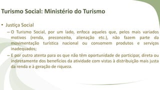 Turismo Social: Ministério do Turismo
• Justiça Social
– O Turismo Social, por um lado, enfoca aqueles que, pelos mais variados
motivos (renda, preconceito, alienação etc.), não fazem parte da
movimentação turística nacional ou consomem produtos e serviços
inadequados;
– E por outro atenta para os que não têm oportunidade de participar, direta ou
indiretamente dos benefícios da atividade com vistas à distribuição mais justa
da renda e à geração de riqueza.
 