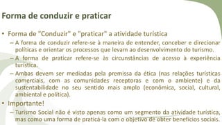 Forma de conduzir e praticar
• Forma de "Conduzir" e "praticar" a atividade turística
– A forma de conduzir refere-se à maneira de entender, conceber e direcionar
políticas e orientar os processos que levam ao desenvolvimento do turismo.
– A forma de praticar refere-se às circunstâncias de acesso à experiência
turística.
– Ambas devem ser mediadas pela premissa da ética (nas relações turísticas
comerciais, com as comunidades receptoras e com o ambiente) e da
sustentabilidade no seu sentido mais amplo (econômica, social, cultural,
ambiental e política).
• Importante!
– Turismo Social não é visto apenas como um segmento da atividade turística,
mas como uma forma de praticá-la com o objetivo de obter benefícios sociais.
 