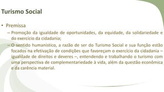 Turismo Social
• Premissa
– Promoção da igualdade de oportunidades, da equidade, da solidariedade e
do exercício da cidadania;
– O sentido humanístico, a razão de ser do Turismo Social e sua função estão
focados na efetivação de condições que favoreçam o exercício da cidadania –
igualdade de direitos e deveres –, entendendo e trabalhando o turismo com
uma perspectiva de complementariedade à vida, além da questão econômica
e da carência material.
 