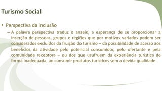 Turismo Social
• Perspectiva da inclusão
– A palavra perspectiva traduz o anseio, a esperança de se proporcionar a
inserção de pessoas, grupos e regiões que por motivos variados podem ser
considerados excluídos da fruição do turismo – da possibilidade de acesso aos
benefícios da atividade pelo potencial consumidor, pelo ofertante e pela
comunidade receptora – ou dos que usufruem da experiência turística de
forma inadequada, ao consumir produtos turísticos sem a devida qualidade.
 