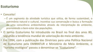 Ecoturismo
• Conceito!
– É um segmento da atividade turística que utiliza, de forma sustentável, o
patrimônio natural e cultural, incentiva sua conservação e busca a formação
de uma consciência ambientalista através da interpretação do ambiente,
promovendo o bem-estar das populações.
• O termo Ecoturismo foi introduzido no Brasil no final dos anos 80,
seguindo a tendência mundial de valorização do meio ambiente.
• Em 1994, com a publicação das Diretrizes para uma Política Nacional
de Ecoturismo pela EMBRATUR e Ministério do Meio Ambiente, o
“turismo ecológico” passou a denominar-se “Ecoturismo”.
 