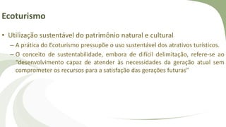Ecoturismo
• Utilização sustentável do patrimônio natural e cultural
– A prática do Ecoturismo pressupõe o uso sustentável dos atrativos turísticos.
– O conceito de sustentabilidade, embora de difícil delimitação, refere-se ao
“desenvolvimento capaz de atender às necessidades da geração atual sem
comprometer os recursos para a satisfação das gerações futuras”
 