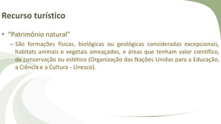 Recurso turístico
• “Patrimônio natural”
– São formações físicas, biológicas ou geológicas consideradas excepcionais,
habitats animais e vegetais ameaçados, e áreas que tenham valor científico,
de conservação ou estético (Organização das Nações Unidas para a Educação,
a Ciência e a Cultura - Unesco).
 