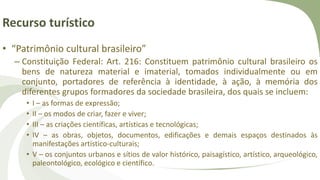 Recurso turístico
• “Patrimônio cultural brasileiro”
– Constituição Federal: Art. 216: Constituem patrimônio cultural brasileiro os
bens de natureza material e imaterial, tomados individualmente ou em
conjunto, portadores de referência à identidade, à ação, à memória dos
diferentes grupos formadores da sociedade brasileira, dos quais se incluem:
• I – as formas de expressão;
• II – os modos de criar, fazer e viver;
• III – as criações científicas, artísticas e tecnológicas;
• IV – as obras, objetos, documentos, edificações e demais espaços destinados às
manifestações artístico-culturais;
• V – os conjuntos urbanos e sítios de valor histórico, paisagístico, artístico, arqueológico,
paleontológico, ecológico e científico.
 