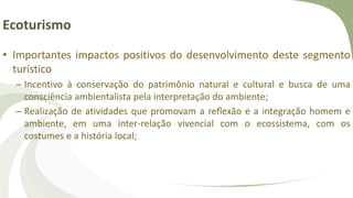 Ecoturismo
• Importantes impactos positivos do desenvolvimento deste segmento
turístico
– Incentivo à conservação do patrimônio natural e cultural e busca de uma
consciência ambientalista pela interpretação do ambiente;
– Realização de atividades que promovam a reflexão e a integração homem e
ambiente, em uma inter-relação vivencial com o ecossistema, com os
costumes e a história local;
 