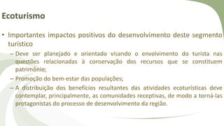 Ecoturismo
• Importantes impactos positivos do desenvolvimento deste segmento
turístico
– Deve ser planejado e orientado visando o envolvimento do turista nas
questões relacionadas à conservação dos recursos que se constituem
patrimônio;
– Promoção do bem-estar das populações;
– A distribuição dos benefícios resultantes das atividades ecoturísticas deve
contemplar, principalmente, as comunidades receptivas, de modo a torná-las
protagonistas do processo de desenvolvimento da região.
 