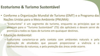 Ecoturismo & Turismo Sustentável
• Conforme a Organização Mundial de Turismo (OMT) e o Programa das
Nações Unidas para o Meio Ambiente (PNUMA):
– “Ecoturismo” é um segmento do turismo, enquanto os princípios que se
almejam para o “Turismo Sustentável” (TS) são aplicáveis e devem servir de
premissa a todos os tipos de turismo em quaisquer destinos.
• Educação Ambiental:
– Ecoturismo caracteriza-se pelo contato com ambientes naturais e pela
realização de atividades que possam proporcionar a vivência e o
conhecimento da natureza, e pela proteção das áreas onde ocorre.
 