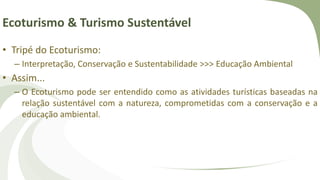 Ecoturismo & Turismo Sustentável
• Tripé do Ecoturismo:
– Interpretação, Conservação e Sustentabilidade >>> Educação Ambiental
• Assim...
– O Ecoturismo pode ser entendido como as atividades turísticas baseadas na
relação sustentável com a natureza, comprometidas com a conservação e a
educação ambiental.
 