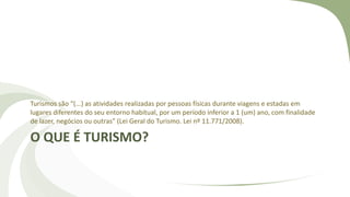 O QUE É TURISMO?
Turismos são “(...) as atividades realizadas por pessoas físicas durante viagens e estadas em
lugares diferentes do seu entorno habitual, por um período inferior a 1 (um) ano, com finalidade
de lazer, negócios ou outras” (Lei Geral do Turismo. Lei nº 11.771/2008).
 