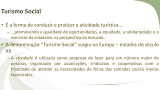 Turismo Social
• É a forma de conduzir e praticar a atividade turística...
– ...promovendo a igualdade de oportunidades, a equidade, a solidariedade e o
exercício da cidadania na perspectiva da inclusão.
• A denominação “Turismo Social” surgiu na Europa – meados do século
XX
– A atividade é utilizada como proposta de lazer para um número maior de
pessoas, organizado por associações, sindicatos e cooperativas com a
finalidade de atender as necessidades de férias das camadas sociais menos
favorecidas.
 