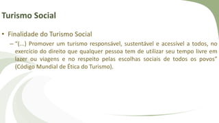 Turismo Social
• Finalidade do Turismo Social
– “(...) Promover um turismo responsável, sustentável e acessível a todos, no
exercício do direito que qualquer pessoa tem de utilizar seu tempo livre em
lazer ou viagens e no respeito pelas escolhas sociais de todos os povos”
(Código Mundial de Ética do Turismo).
 