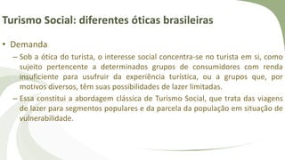 Turismo Social: diferentes óticas brasileiras
• Demanda
– Sob a ótica do turista, o interesse social concentra-se no turista em si, como
sujeito pertencente a determinados grupos de consumidores com renda
insuficiente para usufruir da experiência turística, ou a grupos que, por
motivos diversos, têm suas possibilidades de lazer limitadas.
– Essa constitui a abordagem clássica de Turismo Social, que trata das viagens
de lazer para segmentos populares e da parcela da população em situação de
vulnerabilidade.
 