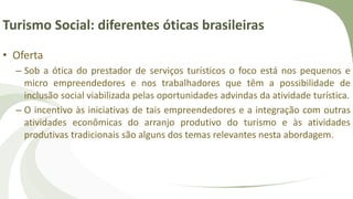 Turismo Social: diferentes óticas brasileiras
• Oferta
– Sob a ótica do prestador de serviços turísticos o foco está nos pequenos e
micro empreendedores e nos trabalhadores que têm a possibilidade de
inclusão social viabilizada pelas oportunidades advindas da atividade turística.
– O incentivo às iniciativas de tais empreendedores e a integração com outras
atividades econômicas do arranjo produtivo do turismo e às atividades
produtivas tradicionais são alguns dos temas relevantes nesta abordagem.
 