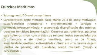 Cruzeiros Marítimos
• Sub-segmento? Cruzeiros marítimos
• Características deste mercado: faixa etária: 25 a 85 anos; motivação:
custo/benefício (transporte + entretenimento + serviços +
comodidade/convenivência + segurança); diversificação dos roteiros;
cruzeiros temáticos (segmentação): Cruzeiros gastronômicos, passeios
para solteiros, show com artistas de renome, festas comandadas por
DJs famosos e até roteiros temáticos, como os de fitness;
acessibilidade; exotismo e diversidade cultural em uma mesma viagem
(portos de parada); alta qualidade; sonho realizado (desejo x
necessidade).
 