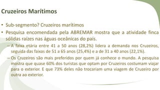 Cruzeiros Marítimos
• Sub-segmento? Cruzeiros marítimos
• Pesquisa encomendada pela ABREMAR mostra que a atividade finca
sólidas raízes nas águas oceânicas do país.
– A faixa etária entre 41 a 50 anos (28,2%) lidera a demanda nos Cruzeiros,
seguida das faixas de 51 a 65 anos (25,4%) e a de 31 a 40 anos (22,1%).
– Os Cruzeiros são mais preferidos por quem já conhece o mundo. A pesquisa
mostra que quase 60% dos turistas que optam por Cruzeiros costumam viajar
para o exterior. E que 73% deles não trocariam uma viagem de Cruzeiro por
outra ao exterior.
 