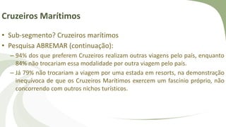 Cruzeiros Marítimos
• Sub-segmento? Cruzeiros marítimos
• Pesquisa ABREMAR (continuação):
– 94% dos que preferem Cruzeiros realizam outras viagens pelo país, enquanto
84% não trocariam essa modalidade por outra viagem pelo país.
– Já 79% não trocariam a viagem por uma estada em resorts, na demonstração
inequívoca de que os Cruzeiros Marítimos exercem um fascínio próprio, não
concorrendo com outros nichos turísticos.
 