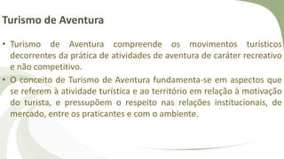 Turismo de Aventura
• Turismo de Aventura compreende os movimentos turísticos
decorrentes da prática de atividades de aventura de caráter recreativo
e não competitivo.
• O conceito de Turismo de Aventura fundamenta-se em aspectos que
se referem à atividade turística e ao território em relação à motivação
do turista, e pressupõem o respeito nas relações institucionais, de
mercado, entre os praticantes e com o ambiente.
 