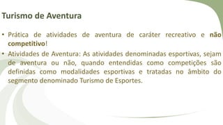 Turismo de Aventura
• Prática de atividades de aventura de caráter recreativo e não
competitivo!
• Atividades de Aventura: As atividades denominadas esportivas, sejam
de aventura ou não, quando entendidas como competições são
definidas como modalidades esportivas e tratadas no âmbito do
segmento denominado Turismo de Esportes.
 