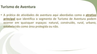 Turismo de Aventura
• A prática de atividades de aventura aqui abordadas como o atrativo
principal que identifica o segmento de Turismo de Aventura podem
ocorrer em quaisquer espaços: natural, construído, rural, urbano,
estabelecido como área protegida ou não.
 