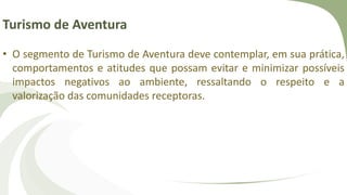 Turismo de Aventura
• O segmento de Turismo de Aventura deve contemplar, em sua prática,
comportamentos e atitudes que possam evitar e minimizar possíveis
impactos negativos ao ambiente, ressaltando o respeito e a
valorização das comunidades receptoras.
 