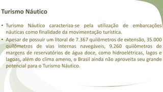 Turismo Náutico
• Turismo Náutico caracteriza-se pela utilização de embarcações
náuticas como finalidade da movimentação turística.
• Apesar de possuir um litoral de 7.367 quilômetros de extensão, 35.000
quilômetros de vias internas navegáveis, 9.260 quilômetros de
margens de reservatórios de água doce, como hidroelétricas, lagos e
lagoas, além do clima ameno, o Brasil ainda não aproveita seu grande
potencial para o Turismo Náutico.
 