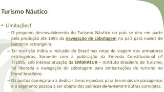 Turismo Náutico
• Limitações!
– O pequeno desenvolvimento do Turismo Náutico no país se deu em parte
pela proibição até 1995 da navegação de cabotagem no país para navios de
bandeira estrangeira.
– Tal restrição inibia a inclusão do Brasil nas rotas de viagem dos armadores
estrangeiros. Somente com a publicação da Emenda Constitucional nº
7/1995, sob intensa atuação da EMBRATUR – Instituto Brasileiro de Turismo,
foi liberada a navegação de cabotagem para embarcações de turismo no
litoral brasileiro.
– Os portos começaram a dedicar áreas especiais para terminais de passageiros
e o segmento passou a ser objeto das políticas de turismo e outras correlatas.
 