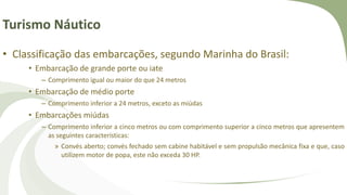 Turismo Náutico
• Classificação das embarcações, segundo Marinha do Brasil:
• Embarcação de grande porte ou iate
– Comprimento igual ou maior do que 24 metros
• Embarcação de médio porte
– Comprimento inferior a 24 metros, exceto as miúdas
• Embarcações miúdas
– Comprimento inferior a cinco metros ou com comprimento superior a cinco metros que apresentem
as seguintes características:
» Convés aberto; convés fechado sem cabine habitável e sem propulsão mecânica fixa e que, caso
utilizem motor de popa, este não exceda 30 HP.
 
