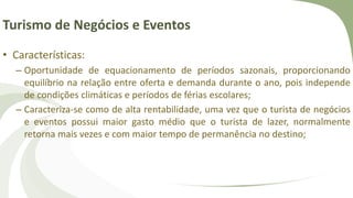 Turismo de Negócios e Eventos
• Características:
– Oportunidade de equacionamento de períodos sazonais, proporcionando
equilíbrio na relação entre oferta e demanda durante o ano, pois independe
de condições climáticas e períodos de férias escolares;
– Caracteriza-se como de alta rentabilidade, uma vez que o turista de negócios
e eventos possui maior gasto médio que o turista de lazer, normalmente
retorna mais vezes e com maior tempo de permanência no destino;
 