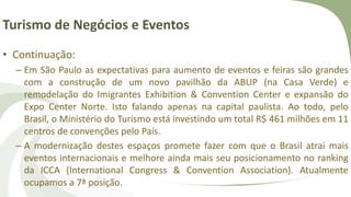 Turismo de Negócios e Eventos
• Continuação:
– Em São Paulo as expectativas para aumento de eventos e feiras são grandes
com a construção de um novo pavilhão da ABUP (na Casa Verde) e
remodelação do Imigrantes Exhibition & Convention Center e expansão do
Expo Center Norte. Isto falando apenas na capital paulista. Ao todo, pelo
Brasil, o Ministério do Turismo está investindo um total R$ 461 milhões em 11
centros de convenções pelo País.
– A modernização destes espaços promete fazer com que o Brasil atrai mais
eventos internacionais e melhore ainda mais seu posicionamento no ranking
da ICCA (International Congress & Convention Association). Atualmente
ocupamos a 7ª posição.
 
