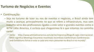 Turismo de Negócios e Eventos
• Continuação:
– Seja no turismo de lazer ou nos de eventos e negócios, o Brasil ainda tem
muito a avançar, principalmente no que se refere a infraestrutura, mas com
trabalho sério dos profissionais ligados a este setor e grandes eventos como o
WTM Latin America, é certeza que chegaremos lá e que estamos no caminho
certo!
• Fonte: http://www.wtmlatinamerica.com/pt-br/imprensa/Blogs/A-sigla-internacional-
MICE-significa-Meetings-Encontros-Incentives-Incentivos-Conferences-Conferencias-
and-Exhibitions-Feiras-e-esta-a-cada-ano-mais-presente-no-Brasil-e-no-mundo/
 