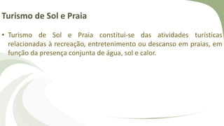 Turismo de Sol e Praia
• Turismo de Sol e Praia constitui-se das atividades turísticas
relacionadas à recreação, entretenimento ou descanso em praias, em
função da presença conjunta de água, sol e calor.
 