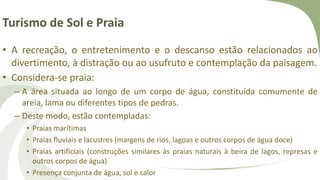 Turismo de Sol e Praia
• A recreação, o entretenimento e o descanso estão relacionados ao
divertimento, à distração ou ao usufruto e contemplação da paisagem.
• Considera-se praia:
– A área situada ao longo de um corpo de água, constituída comumente de
areia, lama ou diferentes tipos de pedras.
– Deste modo, estão contempladas:
• Praias marítimas
• Praias fluviais e lacustres (margens de rios, lagoas e outros corpos de água doce)
• Praias artificiais (construções similares às praias naturais à beira de lagos, represas e
outros corpos de água)
• Presença conjunta de água, sol e calor
 