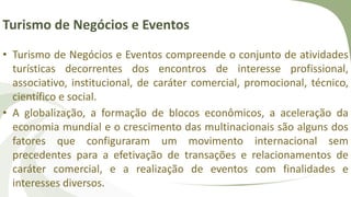 Turismo de Negócios e Eventos
• Turismo de Negócios e Eventos compreende o conjunto de atividades
turísticas decorrentes dos encontros de interesse profissional,
associativo, institucional, de caráter comercial, promocional, técnico,
científico e social.
• A globalização, a formação de blocos econômicos, a aceleração da
economia mundial e o crescimento das multinacionais são alguns dos
fatores que configuraram um movimento internacional sem
precedentes para a efetivação de transações e relacionamentos de
caráter comercial, e a realização de eventos com finalidades e
interesses diversos.
 