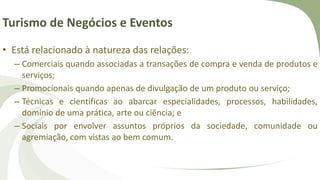 Turismo de Negócios e Eventos
• Está relacionado à natureza das relações:
– Comerciais quando associadas a transações de compra e venda de produtos e
serviços;
– Promocionais quando apenas de divulgação de um produto ou serviço;
– Técnicas e científicas ao abarcar especialidades, processos, habilidades,
domínio de uma prática, arte ou ciência; e
– Sociais por envolver assuntos próprios da sociedade, comunidade ou
agremiação, com vistas ao bem comum.
 