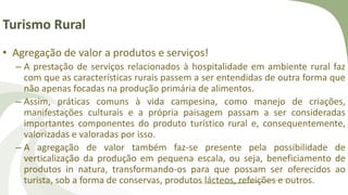 Turismo Rural
• Agregação de valor a produtos e serviços!
– A prestação de serviços relacionados à hospitalidade em ambiente rural faz
com que as características rurais passem a ser entendidas de outra forma que
não apenas focadas na produção primária de alimentos.
– Assim, práticas comuns à vida campesina, como manejo de criações,
manifestações culturais e a própria paisagem passam a ser consideradas
importantes componentes do produto turístico rural e, consequentemente,
valorizadas e valoradas por isso.
– A agregação de valor também faz-se presente pela possibilidade de
verticalização da produção em pequena escala, ou seja, beneficiamento de
produtos in natura, transformando-os para que possam ser oferecidos ao
turista, sob a forma de conservas, produtos lácteos, refeições e outros.
 