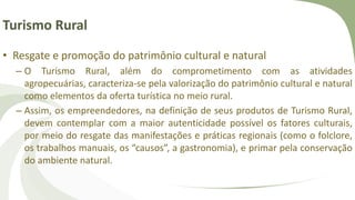 Turismo Rural
• Resgate e promoção do patrimônio cultural e natural
– O Turismo Rural, além do comprometimento com as atividades
agropecuárias, caracteriza-se pela valorização do patrimônio cultural e natural
como elementos da oferta turística no meio rural.
– Assim, os empreendedores, na definição de seus produtos de Turismo Rural,
devem contemplar com a maior autenticidade possível os fatores culturais,
por meio do resgate das manifestações e práticas regionais (como o folclore,
os trabalhos manuais, os “causos”, a gastronomia), e primar pela conservação
do ambiente natural.
 