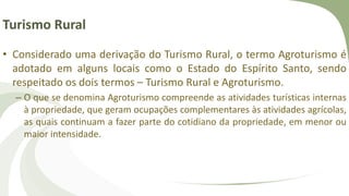 Turismo Rural
• Considerado uma derivação do Turismo Rural, o termo Agroturismo é
adotado em alguns locais como o Estado do Espírito Santo, sendo
respeitado os dois termos – Turismo Rural e Agroturismo.
– O que se denomina Agroturismo compreende as atividades turísticas internas
à propriedade, que geram ocupações complementares às atividades agrícolas,
as quais continuam a fazer parte do cotidiano da propriedade, em menor ou
maior intensidade.
 