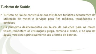 Turismo de Saúde
• Turismo de Saúde constitui-se das atividades turísticas decorrentes da
utilização de meios e serviços para fins médicos, terapêuticos e
estéticos
• Os primeiros deslocamentos em busca de soluções para os males
físicos remontam às civilizações grega, romana e árabe, e ao uso de
águas medicinais principalmente sob a forma de banhos.
 
