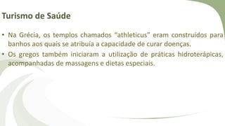 Turismo de Saúde
• Na Grécia, os templos chamados “athleticus” eram construídos para
banhos aos quais se atribuía a capacidade de curar doenças.
• Os gregos também iniciaram a utilização de práticas hidroterápicas,
acompanhadas de massagens e dietas especiais.
 