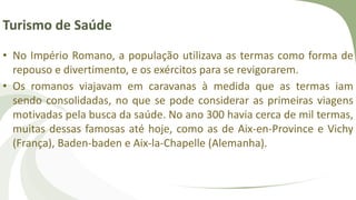 Turismo de Saúde
• No Império Romano, a população utilizava as termas como forma de
repouso e divertimento, e os exércitos para se revigorarem.
• Os romanos viajavam em caravanas à medida que as termas iam
sendo consolidadas, no que se pode considerar as primeiras viagens
motivadas pela busca da saúde. No ano 300 havia cerca de mil termas,
muitas dessas famosas até hoje, como as de Aix-en-Province e Vichy
(França), Baden-baden e Aix-la-Chapelle (Alemanha).
 