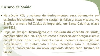 Turismo de Saúde
• No século XIX, o volume de deslocamentos para tratamento em
estâncias hidrotermais imprimiu caráter turístico a essas viagens. No
Brasil, a primeira foi Caldas da Imperatriz, em Santa Catarina, criada
em 1813.
• Hoje, os avanços tecnológicos e a evolução do conceito de saúde,
compreendido não mais apenas como a ausência de doenças e sim o
completo bem-estar físico, mental e social, levaram à ampliação das
possibilidades de tratamento e das interações com a atividade
turística, conformando um novo segmento denominado Turismo de
Saúde.
 