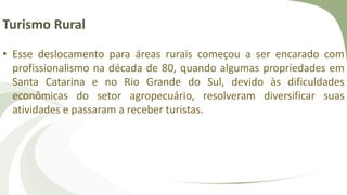 Turismo Rural
• Esse deslocamento para áreas rurais começou a ser encarado com
profissionalismo na década de 80, quando algumas propriedades em
Santa Catarina e no Rio Grande do Sul, devido às dificuldades
econômicas do setor agropecuário, resolveram diversificar suas
atividades e passaram a receber turistas.
 