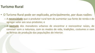 Turismo Rural
• O Turismo Rural pode ser explicado, principalmente, por duas razões:
– A necessidade que o produtor rural tem de aumentar sua fonte de renda e de
agregar valor aos seus produtos; e
– A vontade dos moradores urbanos de encontrar e reencontrar raízes, de
conviver com a natureza, com os modos de vida, tradições, costumes e com
as formas de produção das populações do interior.
 