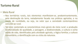 Turismo Rural
• Meio Rural
– Nos territórios rurais, tais elementos manifestam-se, predominantemente,
pela destinação da terra, notadamente focada nas práticas agrícolas, e na
noção de ruralidade, ou seja, no valor que a sociedade contemporânea
concebe ao rural.
– Tal valor contempla as características mais gerais do meio rural: a produção
territorializada de qualidade, a paisagem, a biodiversidade, a cultura e certo
modo de vida, identificadas pela atividade agrícola, a lógica familiar, a cultura
comunitária, a identificação com os ciclos da natureza.
 