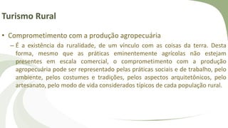 Turismo Rural
• Comprometimento com a produção agropecuária
– É a existência da ruralidade, de um vínculo com as coisas da terra. Desta
forma, mesmo que as práticas eminentemente agrícolas não estejam
presentes em escala comercial, o comprometimento com a produção
agropecuária pode ser representado pelas práticas sociais e de trabalho, pelo
ambiente, pelos costumes e tradições, pelos aspectos arquitetônicos, pelo
artesanato, pelo modo de vida considerados típicos de cada população rural.
 