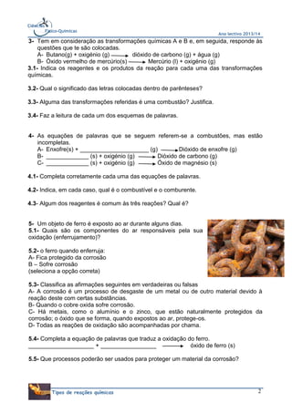 Ciências
Físico-Químicas

Ano lectivo 2013/14

3- Tem em consideração as transformações químicas A e B e, em seguida, responde às
questões que te são colocadas.
A- Butano(g) + oxigénio (g)
dióxido de carbono (g) + água (g)
B- Òxido vermelho de mercúrio(s)
Mercúrio (l) + oxigénio (g)
3.1- Indica os reagentes e os produtos da reação para cada uma das transformações
químicas.
3.2- Qual o significado das letras colocadas dentro de parênteses?
3.3- Alguma das transformações referidas é uma combustão? Justifica.
3.4- Faz a leitura de cada um dos esquemas de palavras.

4- As equações de palavras que se seguem referem-se a combustões, mas estão
incompletas.
A- Enxofre(s) + _____________________ (g)
Dióxido de enxofre (g)
B- _____________ (s) + oxigénio (g)
Dióxido de carbono (g)
C- _____________ (s) + oxigénio (g)
Óxido de magnésio (s)
4.1- Completa corretamente cada uma das equações de palavras.
4.2- Indica, em cada caso, qual é o combustível e o comburente.
4.3- Algum dos reagentes é comum às três reações? Qual é?

5- Um objeto de ferro é exposto ao ar durante alguns dias.
5.1- Quais são os componentes do ar responsáveis pela sua
oxidação (enferrujamento)?
5.2- o ferro quando enferruja:
A- Fica protegido da corrosão
B – Sofre corrosão
(seleciona a opção correta)
5.3- Classifica as afirmações seguintes em verdadeiras ou falsas
A- A corrosão é um processo de desgaste de um metal ou de outro material devido à
reação deste com certas substâncias.
B- Quando o cobre oxida sofre corrosão.
C- Há metais, como o alumínio e o zinco, que estão naturalmente protegidos da
corrosão; o óxido que se forma, quando expostos ao ar, protege-os.
D- Todas as reações de oxidação são acompanhadas por chama.
5.4- Completa a equação de palavras que traduz a oxidação do ferro.
____________________ + _________________
óxido de ferro (s)
5.5- Que processos poderão ser usados para proteger um material da corrosão?

Tipos de reações químicas

2

 