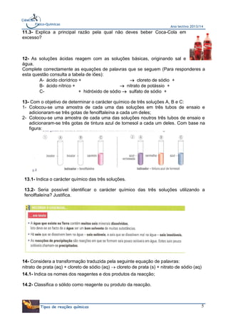 Ciências
Físico-Químicas

Ano lectivo 2013/14

11.3- Explica a principal razão pela qual não deves beber Coca-Cola em
excesso?

12- As soluções ácidas reagem com as soluções básicas, originando sal e
água.
Complete correctamente as equações de palavras que se seguem (Para responderes a
esta questão consulta a tabela de iões):
A- ácido clorídrico +
 cloreto de sódio +
B- ácido nítrico +
 nitrato de potássio +
C+ hidróxido de sódio  sulfato de sódio +
13- Com o objetivo de determinar o carácter químico de três soluções A, B e C:
1- Colocou-se uma amostra de cada uma das soluções em três tubos de ensaio e
adicionaram-se três gotas de fenolftaleína a cada um deles;
2- Colocou-se uma amostra de cada uma das soluções noutros três tubos de ensaio e
adicionaram-se três gotas de tintura azul de tornesol a cada um deles. Com base na
figura:

13.1- Indica o carácter químico das três soluções.
13.2- Seria possível identificar o carácter químico das três soluções utilizando a
fenolftaleína? Justifica.

14- Considera a transformação traduzida pela seguinte equação de palavras:
nitrato de prata (aq) + cloreto de sódio (aq)  cloreto de prata (s) + nitrato de sódio (aq)
14.1- Indica os nomes dos reagentes e dos produtos da reacção;
14.2- Classifica o sólido como reagente ou produto da reacção.

Tipos de reações químicas

5

 